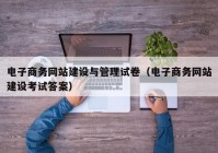 电子商务网站建设与管理试卷（电子商务网站建设考试答案）